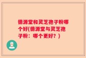 德源堂和灵芝孢子粉哪个好(德源堂与灵芝孢子粉：哪个更好？)