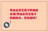 寿仙谷灵芝孢子粉回收价格(寿仙谷灵芝孢子粉回收价，你知道吗？)