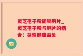灵芝孢子粉能喝钙片_灵芝孢子粉与钙片的结合：探索健康益处