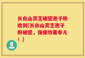 长白山灵芝破壁孢子粉收到(长白山灵芝孢子粉破壁，保健效果非凡！)