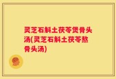 灵芝石斛土茯苓煲骨头汤(灵芝石斛土茯苓熬骨头汤)