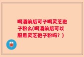 喝酒前后可子喝灵芝孢子粉么(喝酒前后可以服用灵芝孢子粉吗？)