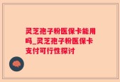 灵芝孢子粉医保卡能用吗_灵芝孢子粉医保卡支付可行性探讨