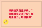锡梅牌灵芝孢子粉_“锡梅牌灵芝孢子粉：提升免疫力，增强健康”