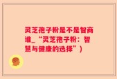 灵芝孢子粉是不是智商谁_“灵芝孢子粉：智慧与健康的选择”)