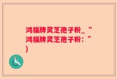 鸿福牌灵芝孢子粉_“鸿福牌灵芝孢子粉：”)