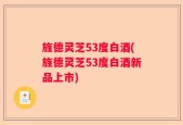 旌德灵芝53度白酒(旌德灵芝53度白酒新品上市)