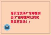 黑灵芝煲汤广东哪里有卖(广东哪里可以购买黑灵芝煲汤？)