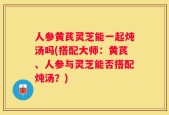 人参黄芪灵芝能一起炖汤吗(搭配大师：黄芪、人参与灵芝能否搭配炖汤？)