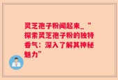 灵芝孢子粉闻起来_“探索灵芝孢子粉的独特香气：深入了解其神秘魅力”