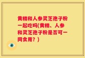 黄精和人参灵芝孢子粉一起吃吗(黄精、人参和灵芝孢子粉是否可一同食用？)
