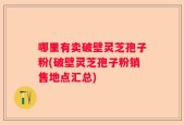 哪里有卖破壁灵芝孢子粉(破壁灵芝孢子粉销售地点汇总)
