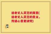 送老丈人灵芝的寓意(送老丈人灵芝的意义，传递心意更讲究)