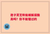 孢子灵芝粉能缓解尿酸高吗？你不能错过的