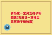 青岛世一堂灵芝孢子粉胶囊(青岛世一堂推出灵芝孢子粉胶囊)