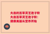 大连的百草灵芝孢子粉大连百草灵芝孢子粉：健康美丽从营养开始