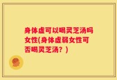 身体虚可以喝灵芝汤吗女性(身体虚弱女性可否喝灵芝汤？)