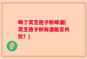 喝了灵芝孢子粉喝酒(灵芝孢子粉和酒能否共饮？)