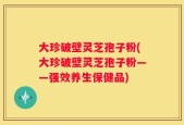 大珍破壁灵芝孢子粉(大珍破壁灵芝孢子粉——强效养生保健品)