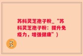 苏科灵芝孢子粉_“苏科灵芝孢子粉：提升免疫力，增强健康”)
