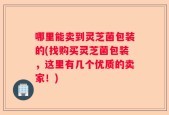 哪里能卖到灵芝菌包装的(找购买灵芝菌包装，这里有几个优质的卖家！)