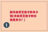 因贝森灵芝孢子粉多少钱(贝森灵芝孢子粉价格是多少？)