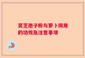 灵芝孢子粉与萝卜同用的功效及注意事项
