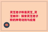 灵芝孢子粉是灵芝_灵芝精华：探索灵芝孢子粉的神奇功效与应用