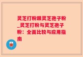 灵芝打粉跟灵芝孢子粉_灵芝打粉与灵芝孢子粉：全面比较与应用指南