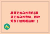 黑灵芝首乌养发乳(黑灵芝首乌养发奶，拯救秀发干枯则看这里！)