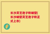 长沙灵芝孢子粉破壁(长沙破壁灵芝孢子粉正式上市)