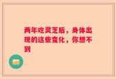 两年吃灵芝后，身体出现的这些变化，你想不到