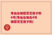 寿仙谷破壁灵芝孢子粉4号(寿仙谷推出4号破壁灵芝孢子粉)
