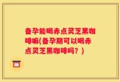 备孕能喝赤点灵芝黑咖啡嘛(备孕期可以喝赤点灵芝黑咖啡吗？)