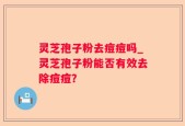 灵芝孢子粉去痘痘吗_灵芝孢子粉能否有效去除痘痘？