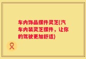 车内饰品摆件灵芝(汽车内装灵芝摆件，让你的驾驶更加舒适)