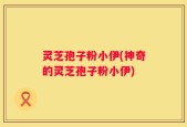 灵芝孢子粉小伊(神奇的灵芝孢子粉小伊)
