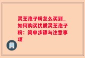 灵芝孢子粉怎么买到_如何购买优质灵芝孢子粉：简单步骤与注意事项