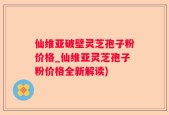 仙维亚破壁灵芝孢子粉价格_仙维亚灵芝孢子粉价格全新解读)