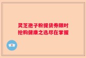 灵芝孢子粉提货券限时抢购健康之选尽在掌握