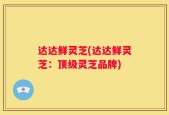 达达鲜灵芝(达达鲜灵芝：顶级灵芝品牌)