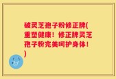 破灵芝孢子粉修正牌(重塑健康！修正牌灵芝孢子粉完美呵护身体！)