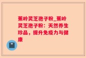 蕉岭灵芝孢子粉_蕉岭灵芝孢子粉：天然养生珍品，提升免疫力与健康