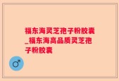 福东海灵芝孢子粉胶囊_福东海高品质灵芝孢子粉胶囊