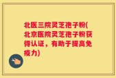 北医三院灵芝孢子粉(北京医院灵芝孢子粉获得认证，有助于提高免疫力)