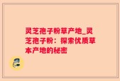 灵芝孢子粉草产地_灵芝孢子粉：探索优质草本产地的秘密