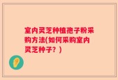 室内灵芝种植孢子粉采购方法(如何采购室内灵芝种子？)