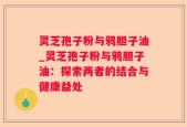 灵芝孢子粉与鸦胆子油_灵芝孢子粉与鸦胆子油：探索两者的结合与健康益处