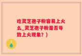 吃灵芝孢子粉容易上火么_灵芝孢子粉是否导致上火现象？)