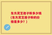 东方灵芝孢子粉多少钱(东方灵芝孢子粉的价格是多少？)